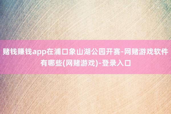 赌钱赚钱app在浦口象山湖公园开赛-网赌游戏软件有哪些(网赌游戏)-登录入口