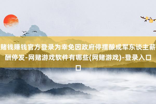 赌钱赚钱官方登录为幸免因政府停摆酿成军东谈主薪酬停发-网赌游戏软件有哪些(网赌游戏)-登录入口