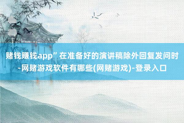 赌钱赚钱app”　　在准备好的演讲稿除外回复发问时-网赌游戏软件有哪些(网赌游戏)-登录入口