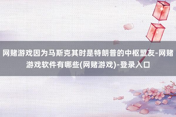 网赌游戏因为马斯克其时是特朗普的中枢盟友-网赌游戏软件有哪些(网赌游戏)-登录入口