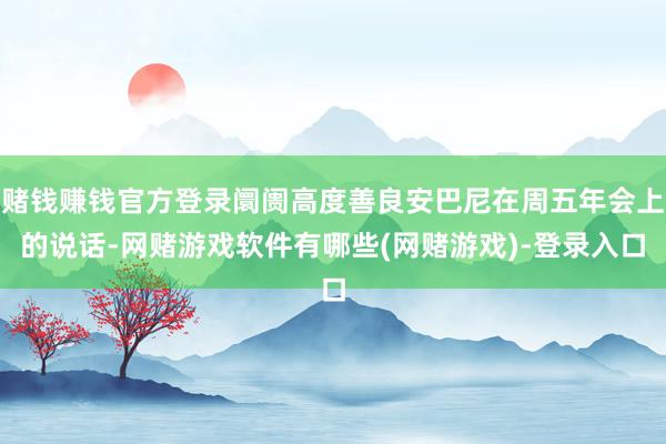 赌钱赚钱官方登录阛阓高度善良安巴尼在周五年会上的说话-网赌游戏软件有哪些(网赌游戏)-登录入口