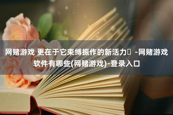 网赌游戏 更在于它束缚振作的新活力‌-网赌游戏软件有哪些(网赌游戏)-登录入口