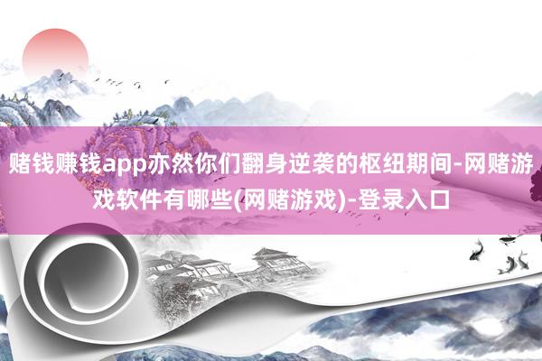 赌钱赚钱app亦然你们翻身逆袭的枢纽期间-网赌游戏软件有哪些(网赌游戏)-登录入口