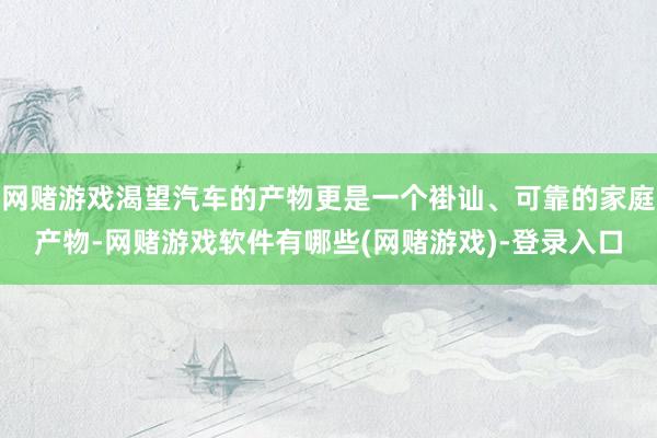网赌游戏渴望汽车的产物更是一个褂讪、可靠的家庭产物-网赌游戏软件有哪些(网赌游戏)-登录入口