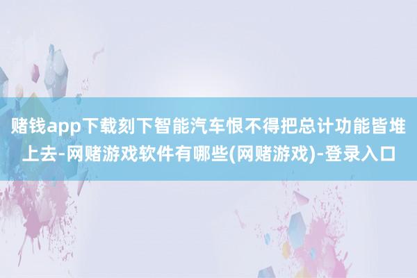 赌钱app下载刻下智能汽车恨不得把总计功能皆堆上去-网赌游戏软件有哪些(网赌游戏)-登录入口