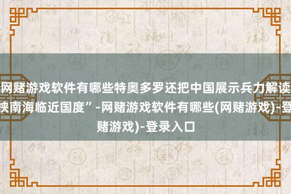 网赌游戏软件有哪些特奥多罗还把中国展示兵力解读为“要挟南海临近国度”-网赌游戏软件有哪些(网赌游戏)-登录入口
