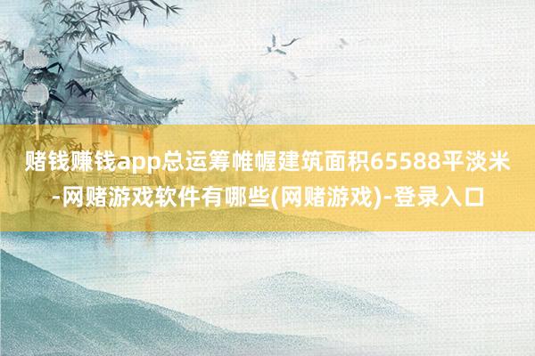 赌钱赚钱app总运筹帷幄建筑面积65588平淡米-网赌游戏软件有哪些(网赌游戏)-登录入口