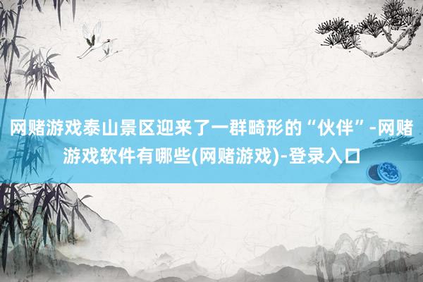网赌游戏泰山景区迎来了一群畸形的“伙伴”-网赌游戏软件有哪些(网赌游戏)-登录入口