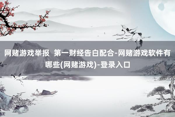 网赌游戏举报  第一财经告白配合-网赌游戏软件有哪些(网赌游戏)-登录入口