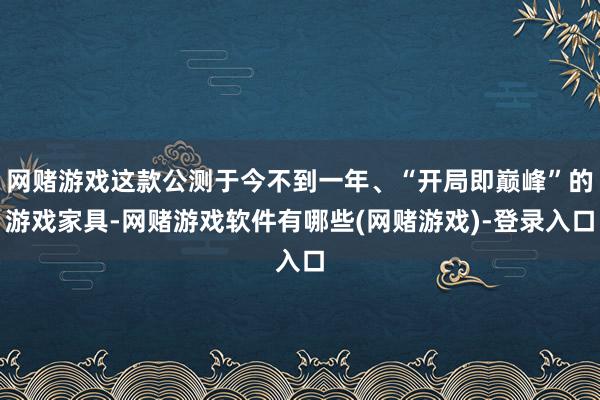 网赌游戏这款公测于今不到一年、“开局即巅峰”的游戏家具-网赌游戏软件有哪些(网赌游戏)-登录入口