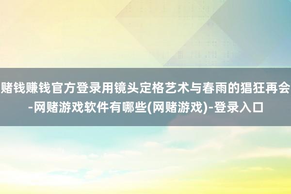 赌钱赚钱官方登录用镜头定格艺术与春雨的猖狂再会-网赌游戏软件有哪些(网赌游戏)-登录入口
