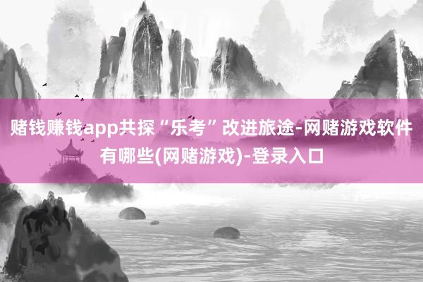 赌钱赚钱app共探“乐考”改进旅途-网赌游戏软件有哪些(网赌游戏)-登录入口