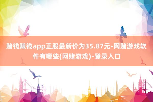 赌钱赚钱app正股最新价为35.87元-网赌游戏软件有哪些(网赌游戏)-登录入口