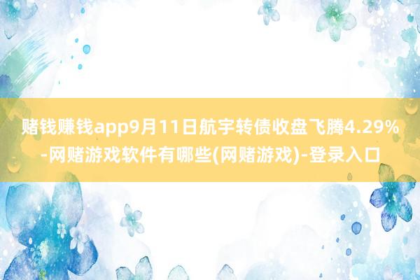 赌钱赚钱app9月11日航宇转债收盘飞腾4.29%-网赌游戏软件有哪些(网赌游戏)-登录入口