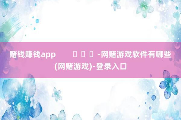 赌钱赚钱app        			-网赌游戏软件有哪些(网赌游戏)-登录入口
