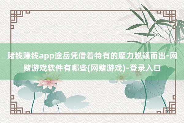 赌钱赚钱app途岳凭借着特有的魔力脱颖而出-网赌游戏软件有哪些(网赌游戏)-登录入口