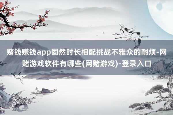 赌钱赚钱app固然时长相配挑战不雅众的耐烦-网赌游戏软件有哪些(网赌游戏)-登录入口