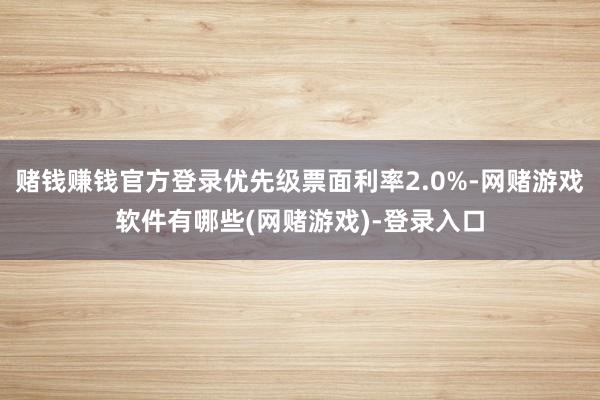赌钱赚钱官方登录优先级票面利率2.0%-网赌游戏软件有哪些(网赌游戏)-登录入口