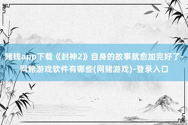 赌钱app下载《封神2》自身的故事就愈加完好了-网赌游戏软件有哪些(网赌游戏)-登录入口