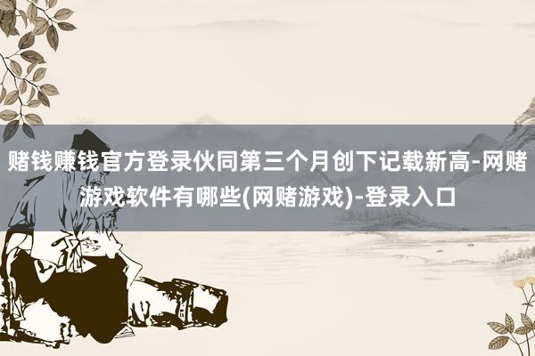 赌钱赚钱官方登录伙同第三个月创下记载新高-网赌游戏软件有哪些(网赌游戏)-登录入口