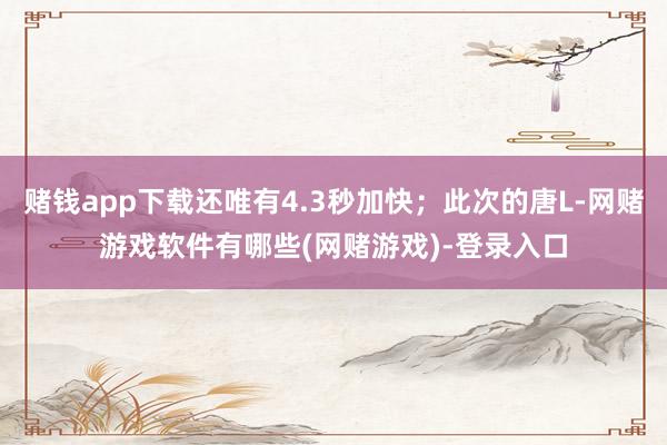 赌钱app下载还唯有4.3秒加快;此次的唐L-网赌游戏软件有哪些(网赌游戏)-登录入口