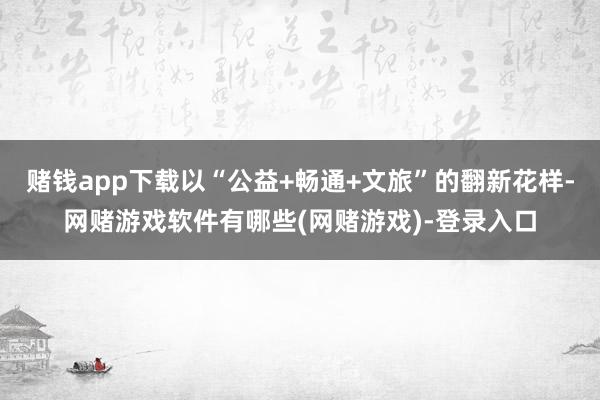 赌钱app下载以“公益+畅通+文旅”的翻新花样-网赌游戏软件有哪些(网赌游戏)-登录入口