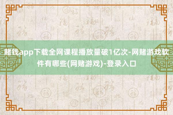 赌钱app下载全网课程播放量破1亿次-网赌游戏软件有哪些(网赌游戏)-登录入口