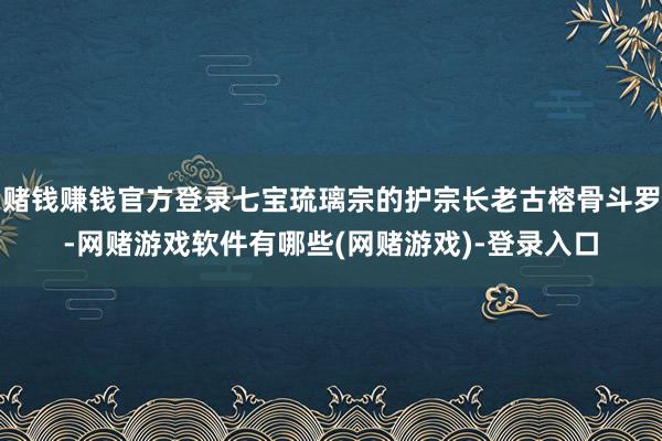 赌钱赚钱官方登录七宝琉璃宗的护宗长老古榕骨斗罗-网赌游戏软件有哪些(网赌游戏)-登录入口