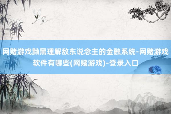 网赌游戏黝黑理解敌东说念主的金融系统-网赌游戏软件有哪些(网赌游戏)-登录入口