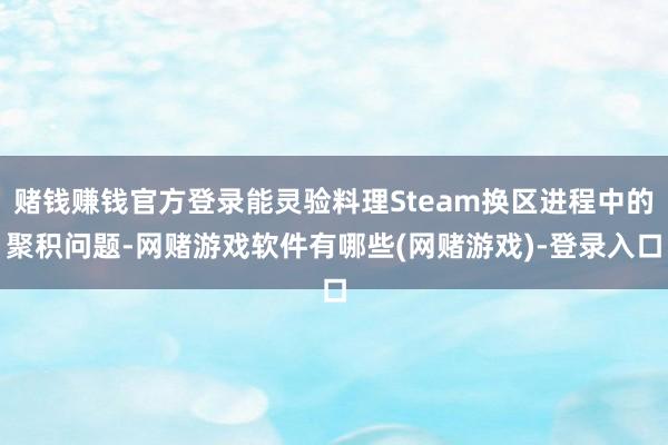 赌钱赚钱官方登录能灵验料理Steam换区进程中的聚积问题-网赌游戏软件有哪些(网赌游戏)-登录入口