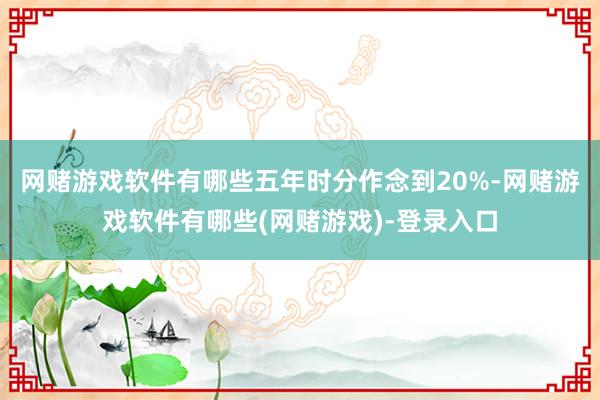 网赌游戏软件有哪些五年时分作念到20%-网赌游戏软件有哪些(网赌游戏)-登录入口