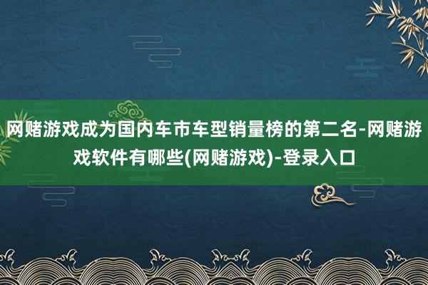 网赌游戏成为国内车市车型销量榜的第二名-网赌游戏软件有哪些(网赌游戏)-登录入口