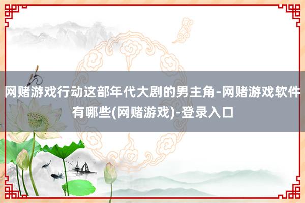 网赌游戏行动这部年代大剧的男主角-网赌游戏软件有哪些(网赌游戏)-登录入口