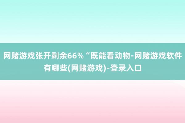 网赌游戏张开剩余66%“既能看动物-网赌游戏软件有哪些(网赌游戏)-登录入口
