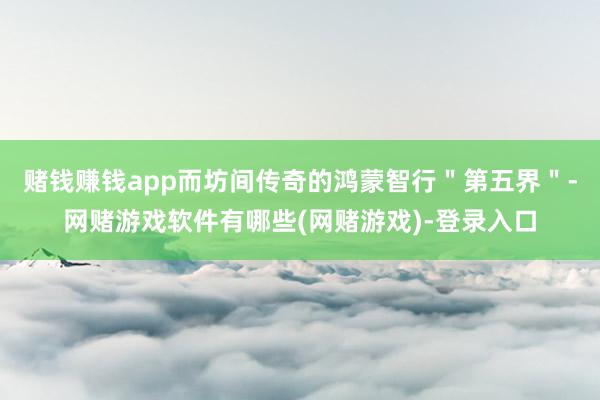 赌钱赚钱app而坊间传奇的鸿蒙智行＂第五界＂-网赌游戏软件有哪些(网赌游戏)-登录入口