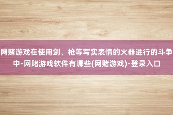 网赌游戏在使用剑、枪等写实表情的火器进行的斗争中-网赌游戏软件有哪些(网赌游戏)-登录入口