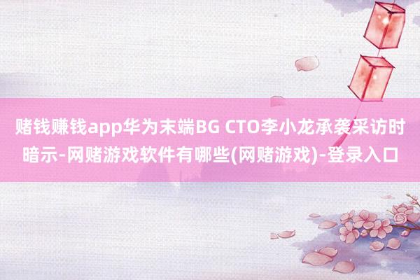 赌钱赚钱app华为末端BG CTO李小龙承袭采访时暗示-网赌游戏软件有哪些(网赌游戏)-登录入口