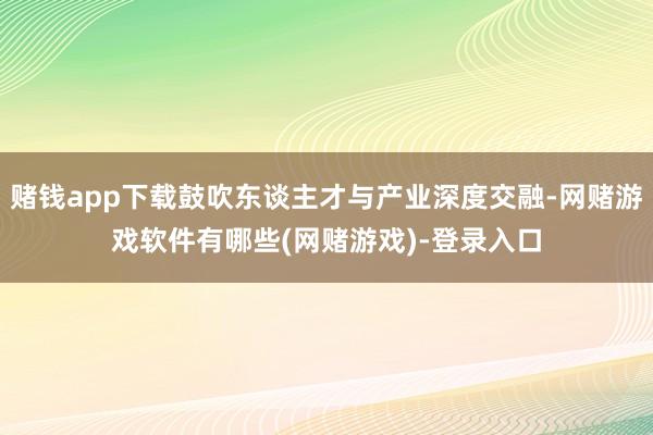 赌钱app下载鼓吹东谈主才与产业深度交融-网赌游戏软件有哪些(网赌游戏)-登录入口