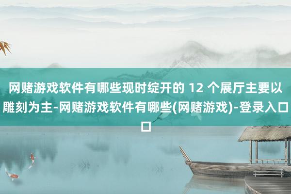 网赌游戏软件有哪些现时绽开的 12 个展厅主要以雕刻为主-网赌游戏软件有哪些(网赌游戏)-登录入口