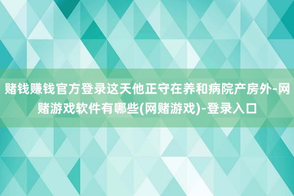 赌钱赚钱官方登录这天他正守在养和病院产房外-网赌游戏软件有哪些(网赌游戏)-登录入口
