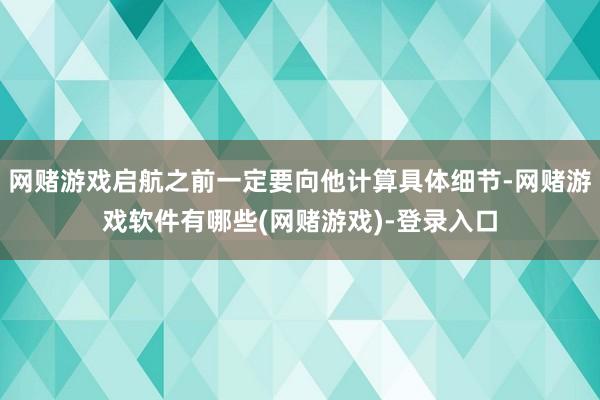 网赌游戏启航之前一定要向他计算具体细节-网赌游戏软件有哪些(网赌游戏)-登录入口