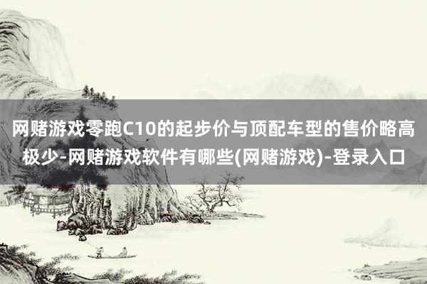 网赌游戏零跑C10的起步价与顶配车型的售价略高极少-网赌游戏软件有哪些(网赌游戏)-登录入口