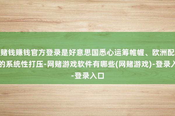 赌钱赚钱官方登录是好意思国悉心运筹帷幄、欧洲配合的系统性打压-网赌游戏软件有哪些(网赌游戏)-登录入口
