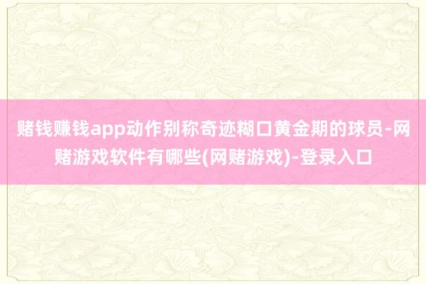 赌钱赚钱app动作别称奇迹糊口黄金期的球员-网赌游戏软件有哪些(网赌游戏)-登录入口