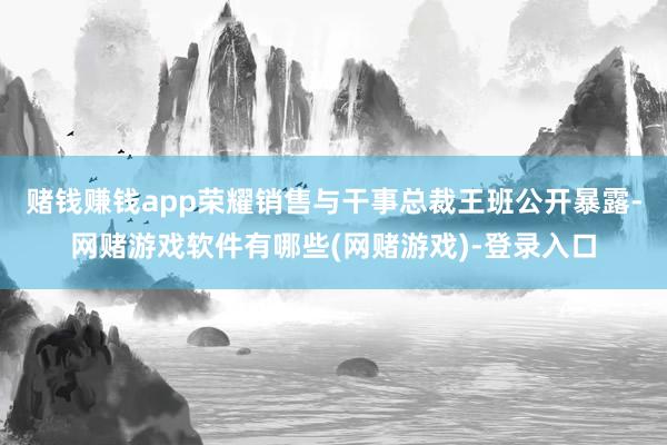 赌钱赚钱app荣耀销售与干事总裁王班公开暴露-网赌游戏软件有哪些(网赌游戏)-登录入口