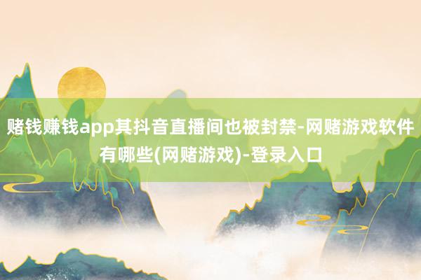 赌钱赚钱app其抖音直播间也被封禁-网赌游戏软件有哪些(网赌游戏)-登录入口
