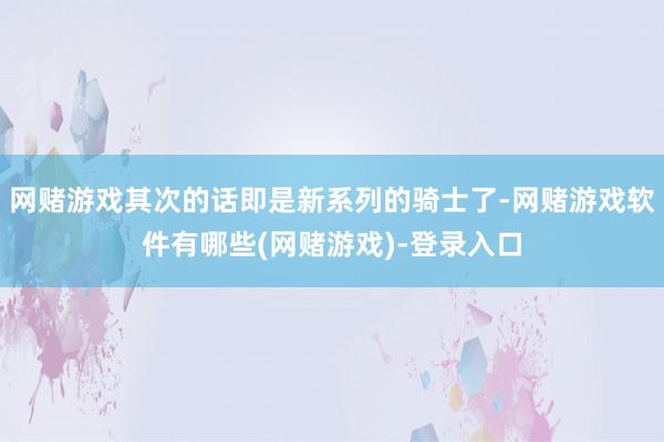 网赌游戏其次的话即是新系列的骑士了-网赌游戏软件有哪些(网赌游戏)-登录入口