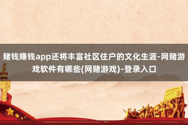 赌钱赚钱app还将丰富社区住户的文化生涯-网赌游戏软件有哪些(网赌游戏)-登录入口