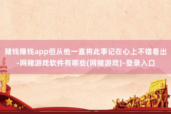 赌钱赚钱app但从他一直将此事记在心上不错看出-网赌游戏软件有哪些(网赌游戏)-登录入口