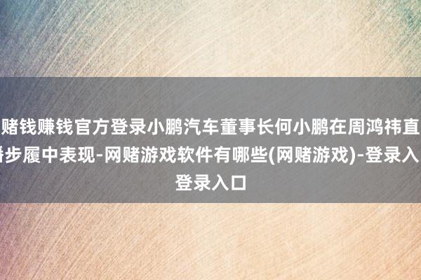 赌钱赚钱官方登录小鹏汽车董事长何小鹏在周鸿祎直播步履中表现-网赌游戏软件有哪些(网赌游戏)-登录入口